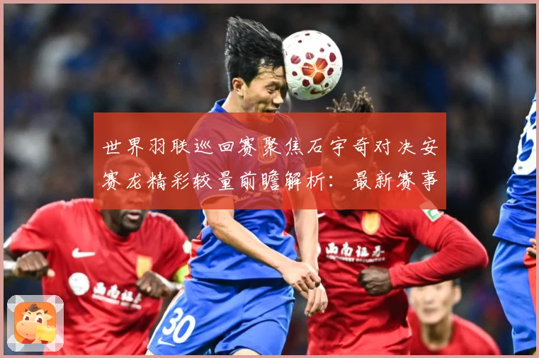世界羽联巡回赛聚焦石宇奇对决安赛龙精彩较量前瞻解析：最新赛事动态与深度分析