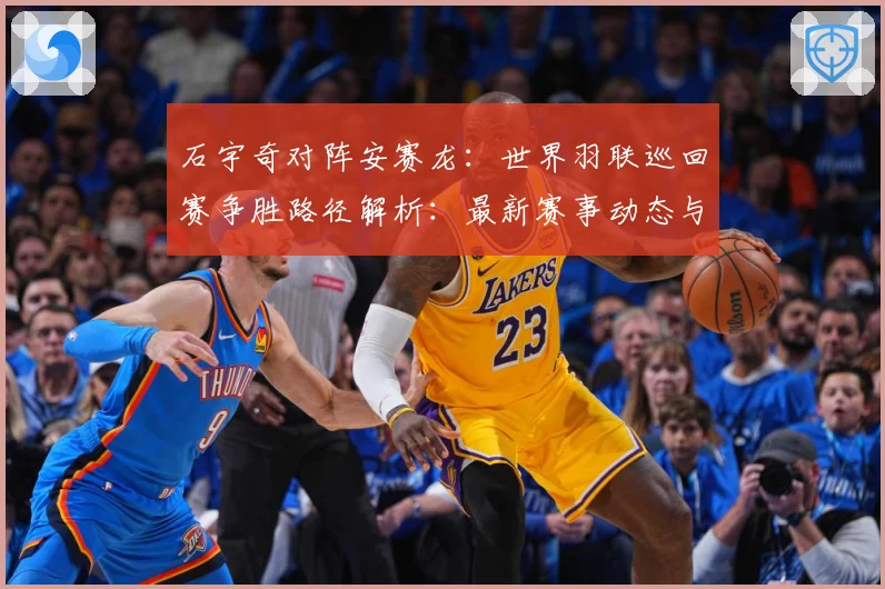 石宇奇对阵安赛龙：世界羽联巡回赛争胜路径解析：最新赛事动态与深度分析