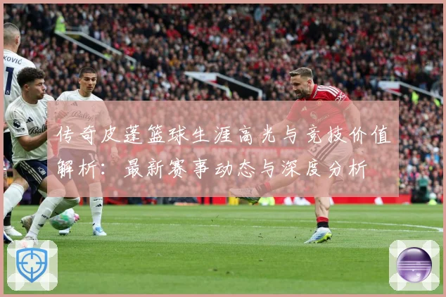 传奇皮蓬篮球生涯高光与竞技价值解析：最新赛事动态与深度分析