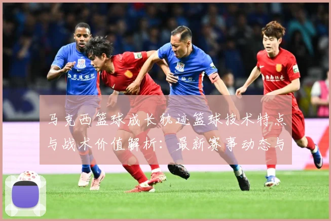 马克西篮球成长轨迹篮球技术特点与战术价值解析：最新赛事动态与深度分析