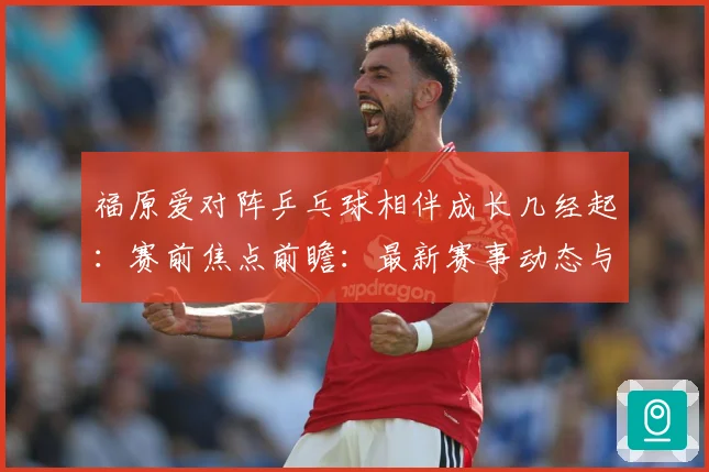 福原爱对阵乒乓球相伴成长几经起：赛前焦点前瞻：最新赛事动态与深度分析