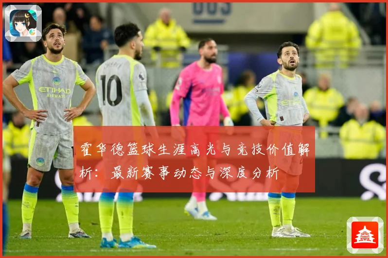 霍华德篮球生涯高光与竞技价值解析：最新赛事动态与深度分析