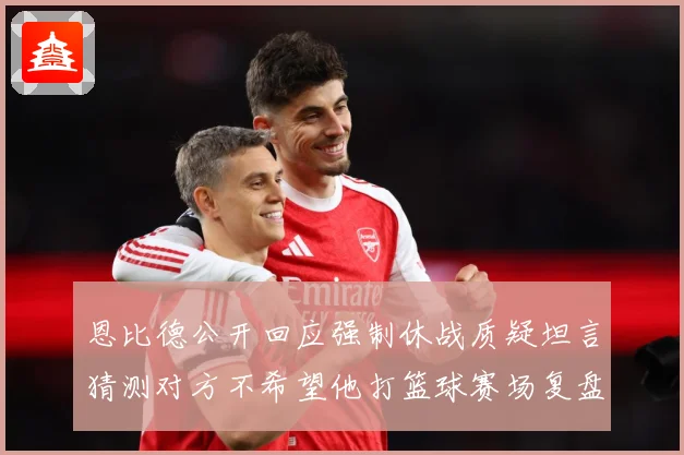 恩比德公开回应强制休战质疑坦言猜测对方不希望他打篮球赛场复盘：最新赛事动态与深度分析