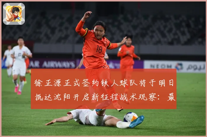 徐正源正式签约铁人球队将于明日抵达沈阳开启新征程战术观察：最新赛事动态与深度分析