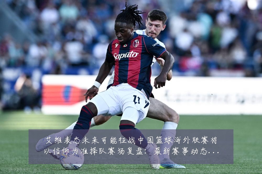 艾维表态未来可能征战中国篮球海外联赛将以信仰为准择队赛场复盘:最新赛事动态与深度分析