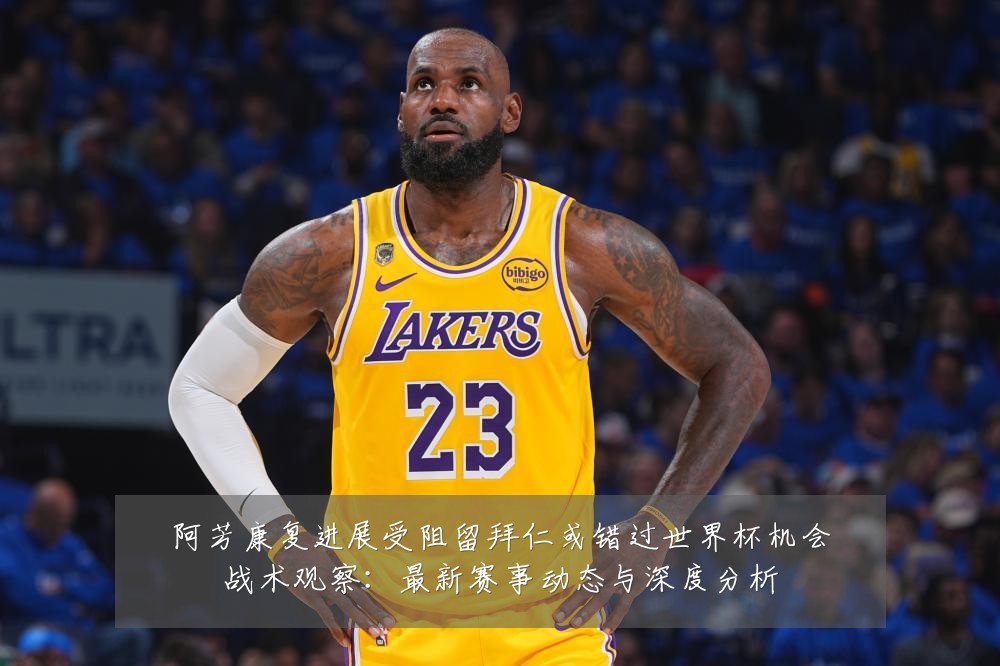 阿芳康复进展受阻留拜仁或错过世界杯机会战术观察：最新赛事动态与深度分析